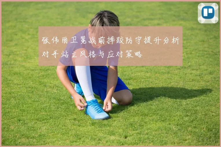 张伟丽卫冕战前摔跤防守提升分析对手站立风格与应对策略