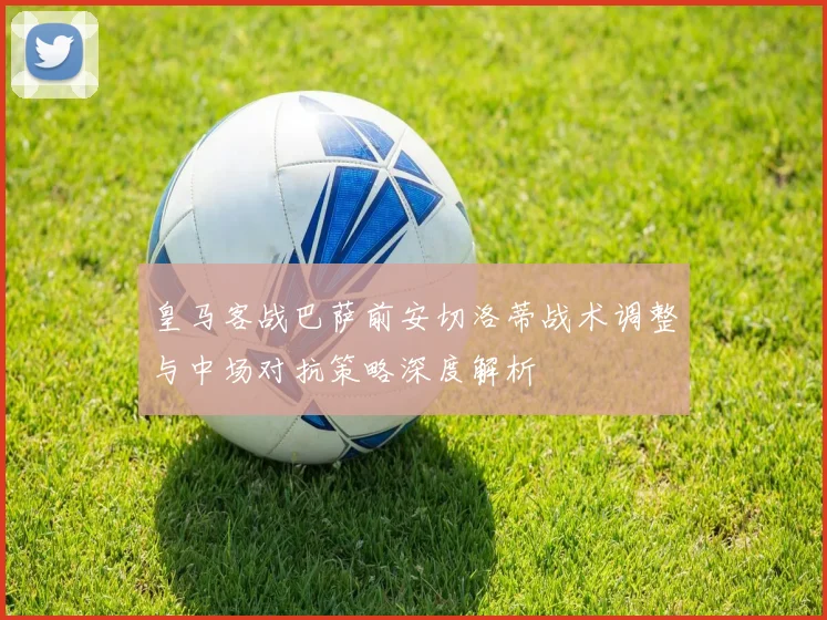 皇马客战巴萨前安切洛蒂战术调整与中场对抗策略深度解析