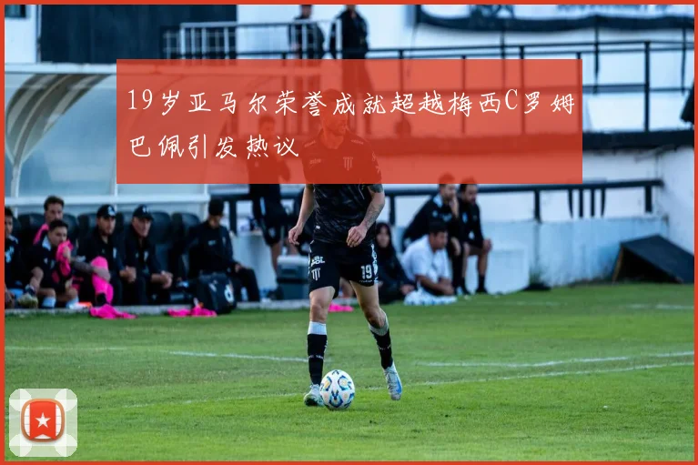 19岁亚马尔荣誉成就超越梅西C罗姆巴佩引发热议