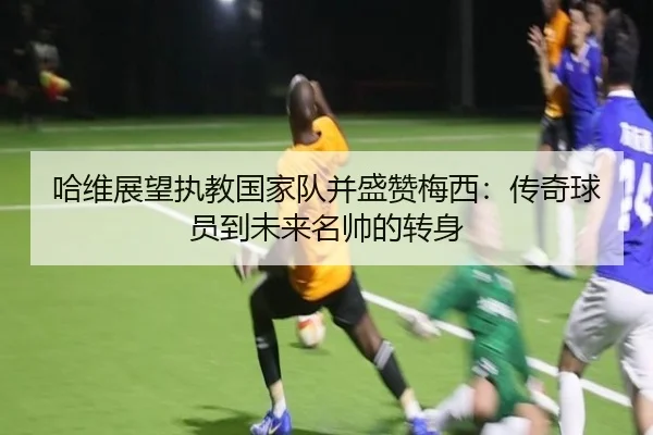 哈维展望执教国家队并盛赞梅西：传奇球员到未来名帅的转身