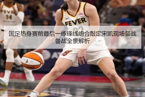 国足热身赛前最后一练锋线组合敲定宋凯现场督战备战全景解析