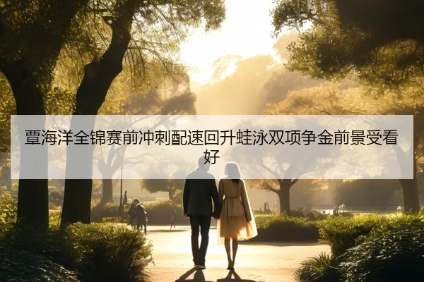 覃海洋全锦赛前冲刺配速回升蛙泳双项争金前景受看好